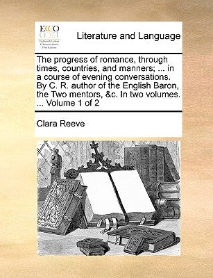 The Progress of Romance, Through Times, Countries, and Manners; ... in a Course of Evening Conversations. by C. R. Author of the English Baron, the Tw by Reeve, Clara