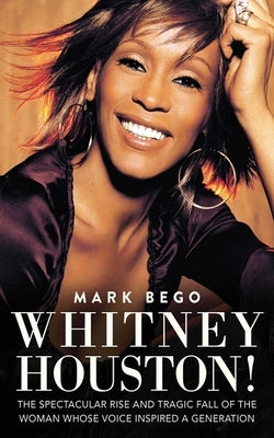 Whitney Houston!: The Spectacular Rise and Tragic Fall of the Woman Whose Voice Inspired a Generation by Bego, Mark
