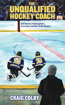 The Unqualified Hockey Coach and Stories of Springsteen, True Love, and How to Be Utopian by Colby, Craig