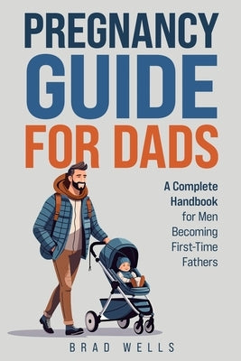 Pregnancy Guide For Dads: A Complete Handbook For Men Becoming First-Time Fathers by Wells, Brad