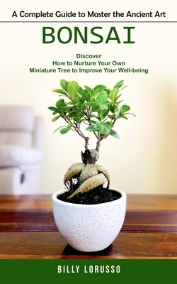 Bonsai: A Complete Guide to Master the Ancient Art (Discover How to Nurture Your Own Miniature Tree to Improve Your Well-being by Lorusso, Billy