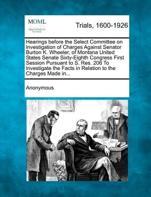 Hearings Before the Select Committee on Investigation of Charges Against Senator Burton K. Wheeler, of Montana United States Senate Sixty-Eighth Congr by Anonymous