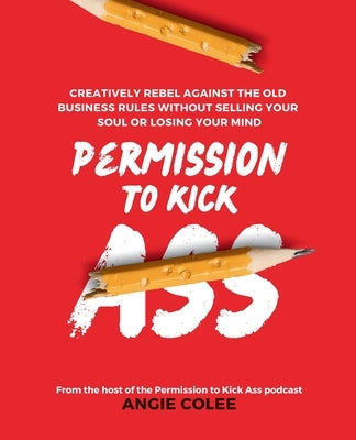 Permission to Kick Ass: Creatively Rebel Against the Old Business Rules without Selling Your Soul or Losing Your Mind by Colee, Angie