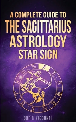 Sagittarius: A Complete Guide To The Sagittarius Astrology Star Sign by Visconti, Sofia
