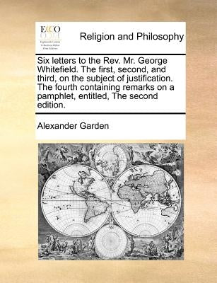 Six Letters to the Rev. Mr. George Whitefield. the First, Second, and Third, on the Subject of Justification. the Fourth Containing Remarks on a Pamph by Garden, Alexander