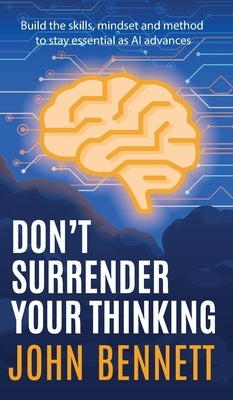 Don't Surrender Your Thinking: Build the skills, mindset and method to stay essential as AI advances by Bennett, John
