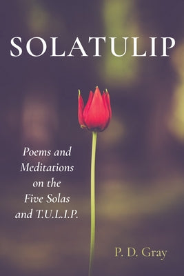 Solatulip: Poems and Meditations on the Five Solas and T.U.L.I.P. by Gray, P. D.