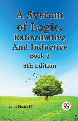 A System of Logic, Ratiocinative and Inductive Book 3 8th Edition by Stuart Mill John
