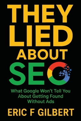 They Lied About SEO: What Google Won't Tell You About Getting Found Without Ads by Gilbert, Eric F.