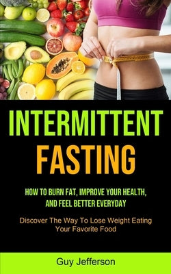 Intermittent Fasting: How To Burn Fat, Improve Your Health, And Feel Better Everyday (Discover The Way To Lose Weight Eating Your Favorite Food) by Jefferson, Guy