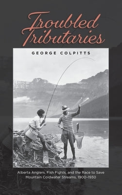Troubled Tributaries: Alberta Anglers, Fish Fights, and the Race to Save Mountain Coldwater Streams, 1900 - 1930 by Colpitts, George