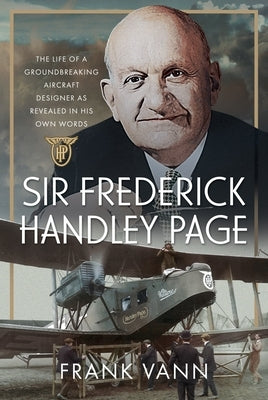 Sir Frederick Handley Page: The Life of a Groundbreaking Aircraft Designer as Revealed in His Own Words by Vann, Frank