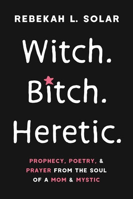 Witch. Bitch. Heretic.: Prophecy, Poetry, and Prayer from the Soul of a Mom and Mystic by Solar, Rebekah L.