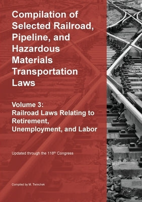 Compilation of Selected Railroad, Pipeline, and Hazardous Materials Transportation Laws Vol 3: Railroad Laws Relating to Retirement, Unemployment, and by Twinchek, Michael S.