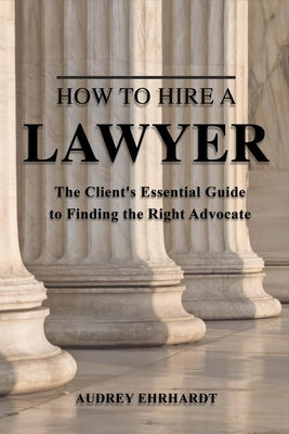 How to Hire a Lawyer: The Client's Essential Guide to Finding the Right Advocate Volume 1 by Ehrhardt, Audrey