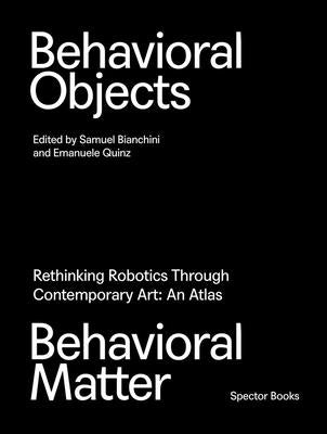 Behavioral Objects, Behavioral Matter: Rethinking Robotics Through Contemporary Art: An Atlas by Bianchini, Samuel