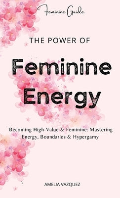 The Power of Feminine Energy: Becoming High-Value & Feminine: Mastering Energy, Boundaries & Hypergamy. by Vazquez, Amelia