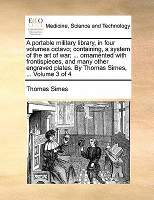 A Portable Military Library, in Four Volumes Octavo; Containing, a System of the Art of War; ... Ornamented with Frontispieces, and Many Other Engrave by Simes, Thomas