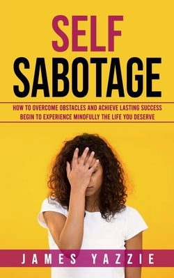 Self Sabotage: How to Overcome Obstacles and Achieve Lasting Success (Begin to Experience Mindfully the Life You Deserve) by Yazzie, James