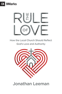 The Rule of Love: How the Local Church Should Reflect God's Love and Authority by Leeman, Jonathan