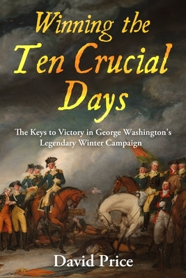 Winning the Ten Crucial Days: The Keys to Victory in George Washington's Legendary Winter Campaign by Price, David