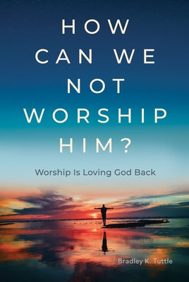 How Can We Not Worship Him?: Worship Is Loving God Back by Tuttle, Bradley K.