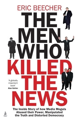 The Men Who Killed the News: The inside story of how media moguls abused their power, manipulated the truth and distorted democracy by Beecher, Eric