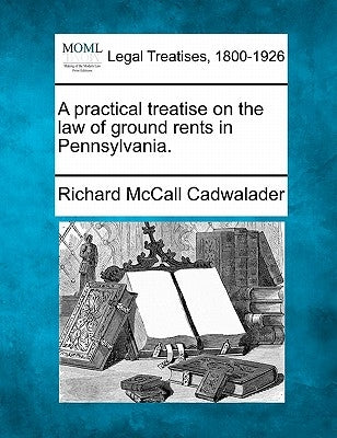 A Practical Treatise on the Law of Ground Rents in Pennsylvania. by Cadwalader, Richard McCall