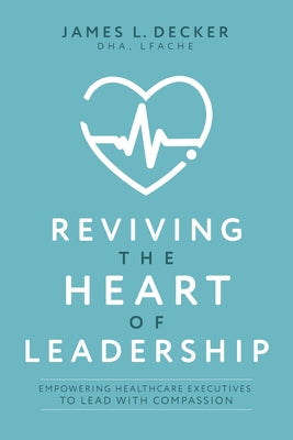Reviving the Heart of Leadership: Empowering Healthcare Executives to Lead with Compassion by Decker, James L.