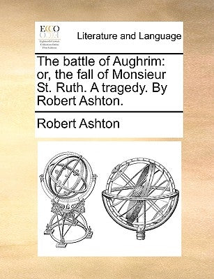 The battle of Aughrim: or, the fall of Monsieur St. Ruth. A tragedy. By Robert Ashton. by Ashton, Robert