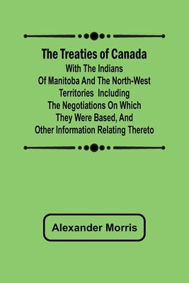 The Treaties of Canada with the Indians of Manitoba and the North-West Territories Including the Negotiations on Which They Were Based, and Other Info by Morris, Alexander