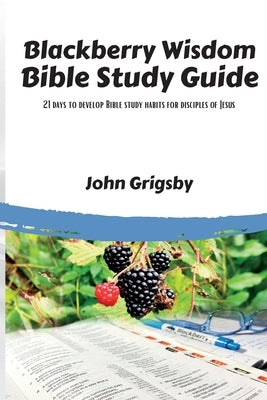 Blackberry Wisdom Bible Study Guide: 21 days to develop Bible study habits for disciples of Jesus by Grigsby, John
