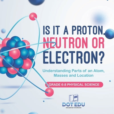 Is it a Proton, Neutron or Electron? Understanding Parts of an Atom, Masses and Location Grade 6-8 Physical Science by Dot Edu