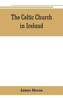 The Celtic Church in Ireland: the story of Ireland and Irish Christianity from the time of St. Patrick to the Reformation by Heron, James