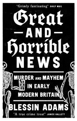 Great and Horrible News: Murder and Mayhem in Early Modern Britain by Adams, Blessin