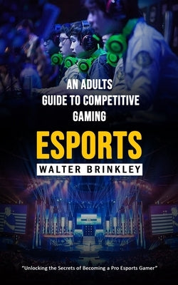 Esports: An Adults Guide to Competitive Gaming (Unlocking the Secrets of Becoming a Pro Esports Gamer) by Brinkley, Walter