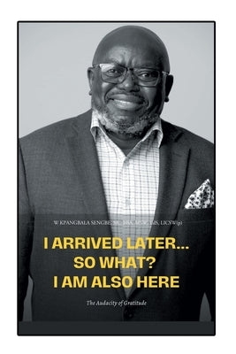 I Arrived Later... So What? I Am Also Here: The Audacity of Gratitude by Sengbe, W. Kpang, Sr.