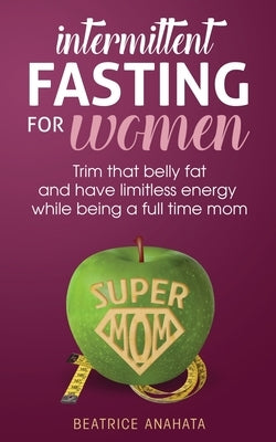 Intermittent Fasting for women: Trim that belly fat and have limitless energy while being a full time mom by Anahata, Beatrice