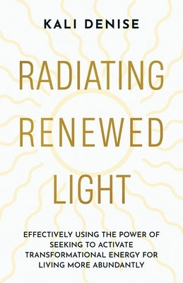 Radiating Renewed Light: Effectively Using the Power of Seeking to Activate Transformational Energy for Living More Abundantly by Denise, Kali
