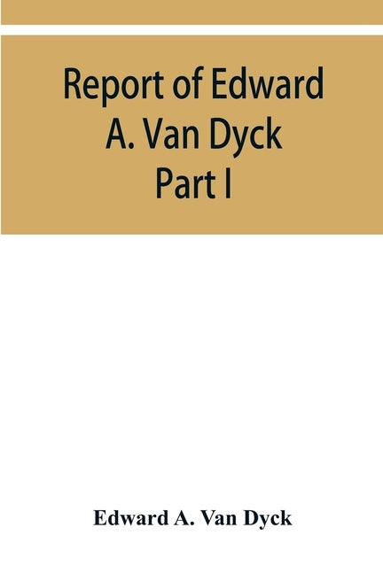 Report of Edward A. Van Dyck, Consular Clerk of the United States at Cairo, Upon the Capitulations of the Ottoman Empire since the year 1150. Part I by A. Van Dyck, Edward