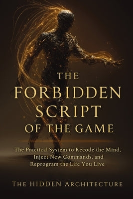The Forbidden Script of the Game: The Practical System to Recode the Mind, Inject New Commands, and Reprogram the Life You Live by Architecture, The Hidden