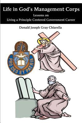 Life in God's Management Corps: Lessons on Living a Principle Centered Government Career by Chiarella, Donald Joseph Gray