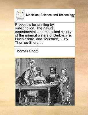 Proposals for Printing by Subscription, the Natural, Experimental, and Medicinal History of the Mineral Waters of Derbyshire, Lincolnshire, and Yorksh by Short, Thomas