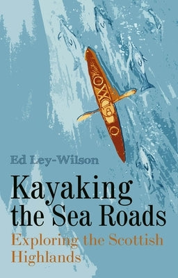 Kayaking the Sea Roads: Exploring the Scottish Highlands by Ley-Wilson, Ed