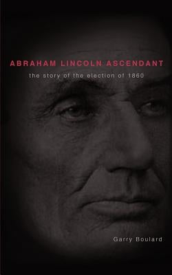 Abraham Lincoln Ascendent: The Story of the Election of 1860 by Boulard, Garry