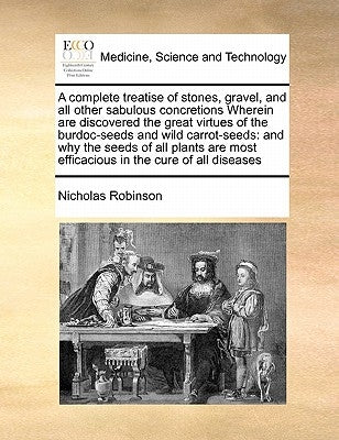 A Complete Treatise of Stones, Gravel, and All Other Sabulous Concretions Wherein Are Discovered the Great Virtues of the Burdoc-Seeds and Wild Carrot by Robinson, Nicholas