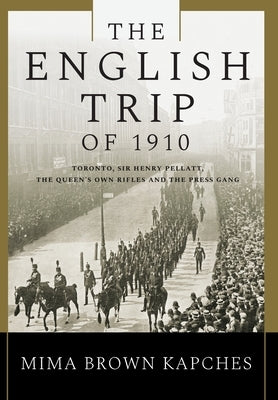The English Trip of 1910: Toronto, Sir Henry Pellatt, the Queen's Own Rifles and the Press Gang by Kapches, Mima Brown