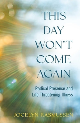 This Day Won't Come Again: Radical Presence and Life-Threatening Illness by Rasmussen, Jocelyn