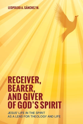 Receiver, Bearer, and Giver of God's Spirit: Jesus' Life in the Spirit as a Lens for Theology and Life by SÃ¡nchez, Leopoldo A.