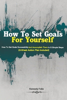 How To Set Goals For Yourself: How To Set Goals Successfully And Accomplish Them In 6 Simple Steps (3-Week Action Plan Included) by Kennedy Felix, Felix